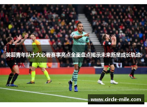 英超青年队十大必看赛事亮点全面盘点揭示未来新星成长轨迹