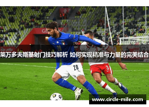 莱万多夫斯基射门技巧解析 如何实现精准与力量的完美结合