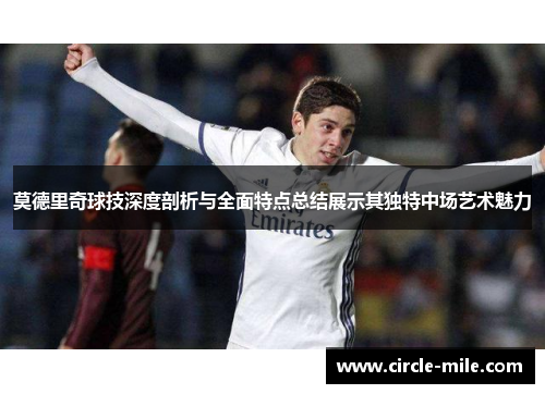 莫德里奇球技深度剖析与全面特点总结展示其独特中场艺术魅力