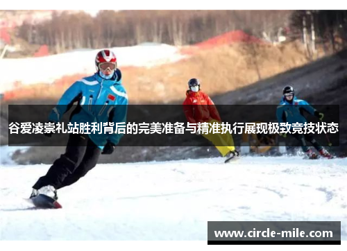 谷爱凌崇礼站胜利背后的完美准备与精准执行展现极致竞技状态