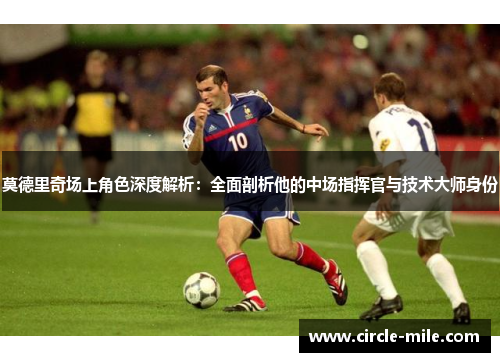 莫德里奇场上角色深度解析:全面剖析他的中场指挥官与技术大师身份 莫德里奇场上角色深度解析:全面剖析他的中场指挥官与技术大师身份