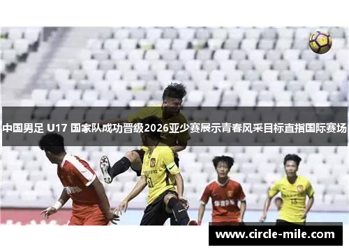 中国男足 U17 国家队成功晋级2026亚少赛展示青春风采目标直指国际赛场
