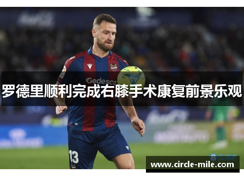 罗德里顺利完成右膝手术康复前景乐观 罗德里顺利完成右膝手术康复前景乐观